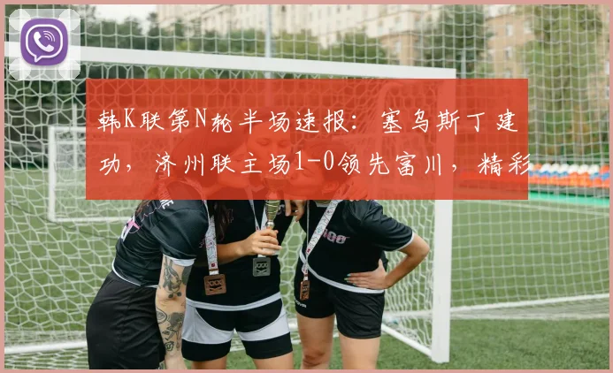 韩K联第N轮半场速报:塞乌斯丁建功,济州联主场1-0领先富川,精彩集锦与进球分析一览
