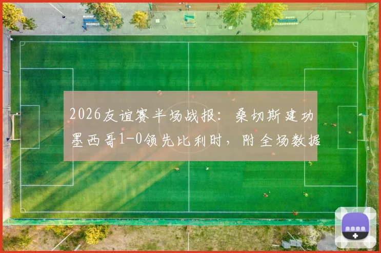 2026友谊赛半场战报：桑切斯建功墨西哥1-0领先比利时，附全场数据解析与回放