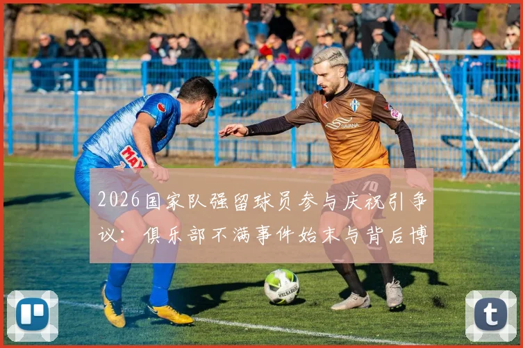 2026国家队强留球员参与庆祝引争议：俱乐部不满事件始末与背后博弈分析
