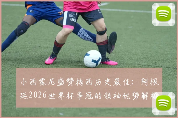 小西蒙尼盛赞梅西历史最佳:阿根廷2026世界杯争冠的领袖优势解析与展望