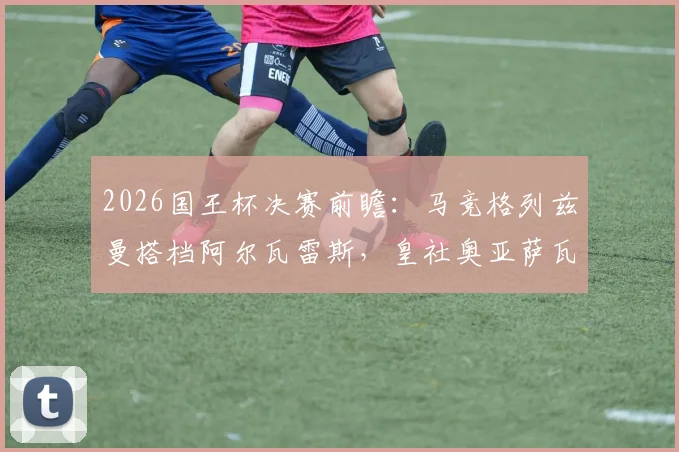 2026国王杯决赛前瞻：马竞格列兹曼搭档阿尔瓦雷斯，皇社奥亚萨瓦尔领衔，历史交锋与阵容深度解析