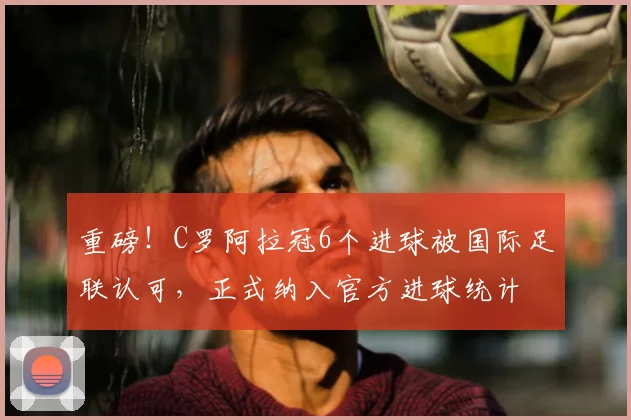 重磅！C罗阿拉冠6个进球被国际足联认可，正式纳入官方进球统计