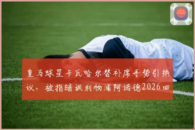 皇马球星卡瓦哈尔替补席手势引热议,被指暗讽利物浦阿诺德2026回防问题