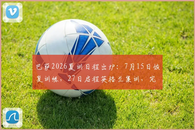 巴萨2026夏训日程出炉：7月15日恢复训练，27日启程英格兰集训，完整季前安排解读