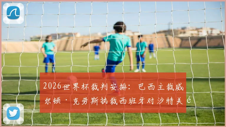 2026世界杯裁判安排：巴西主裁威尔顿·克劳斯执裁西班牙对沙特关键战，附第37-40场裁判名单解读