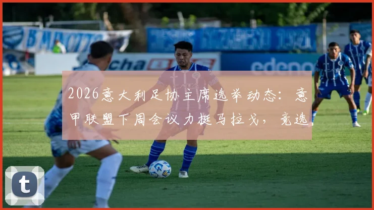 2026意大利足协主席选举动态：意甲联盟下周会议力挺马拉戈，竞选进程与各方支持解析