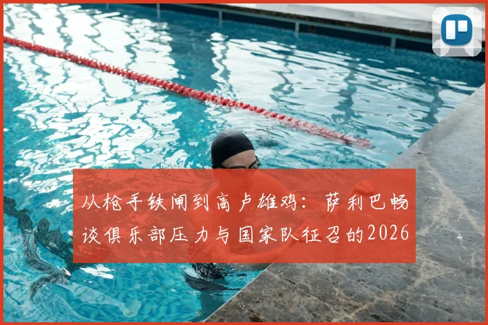 从枪手铁闸到高卢雄鸡：萨利巴畅谈俱乐部压力与国家队征召的2026心路历程