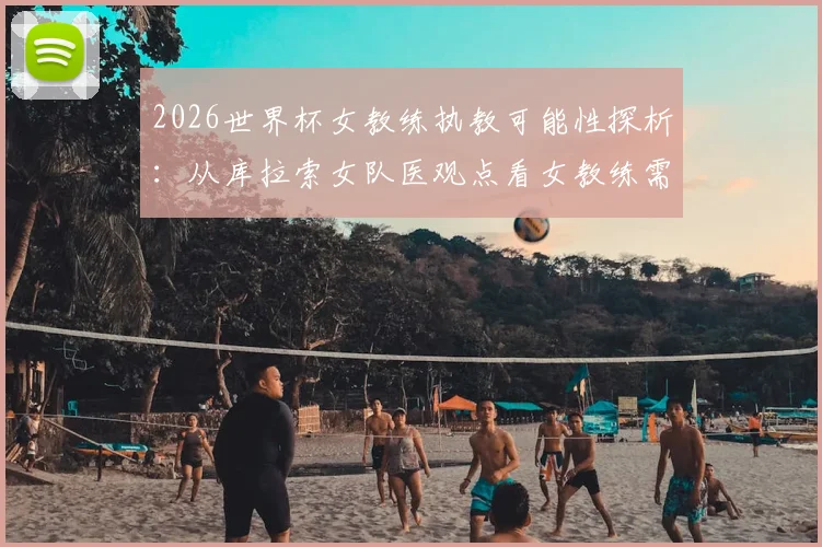 2026世界杯女教练执教可能性探析:从库拉索女队医观点看女教练需要具备的核心能力与行业现状