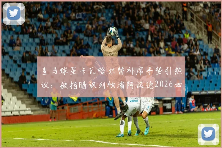 皇马球星卡瓦哈尔替补席手势引热议，被指暗讽利物浦阿诺德2026回防问题