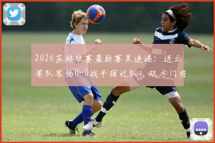 2026苏超联赛最新赛果速递:连云港队客场0-0战平宿迁队,双方门将表现成焦点