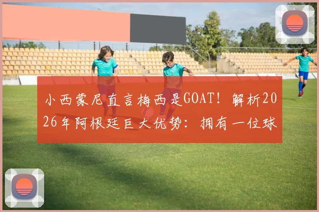 小西蒙尼直言梅西是GOAT!解析2026年阿根廷巨大优势:拥有一位球场领袖的核心价值